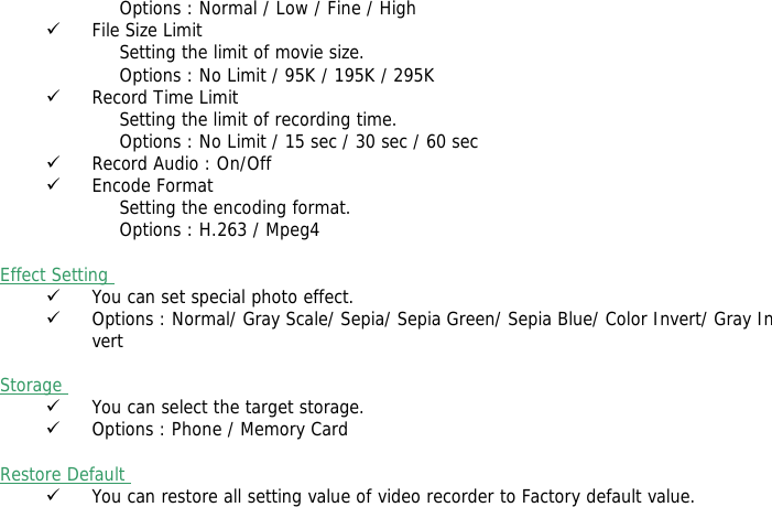 Options : Normal / Low / Fine / High 9 File Size Limit Setting the limit of movie size.  Options : No Limit / 95K / 195K / 295K  9 Record Time Limit Setting the limit of recording time. Options : No Limit / 15 sec / 30 sec / 60 sec 9 Record Audio : On/Off 9 Encode Format Setting the encoding format. Options : H.263 / Mpeg4  Effect Setting  9 You can set special photo effect. 9 Options : Normal/ Gray Scale/ Sepia/ Sepia Green/ Sepia Blue/ Color Invert/ Gray Invert  Storage  9 You can select the target storage. 9 Options : Phone / Memory Card  Restore Default  9 You can restore all setting value of video recorder to Factory default value.    