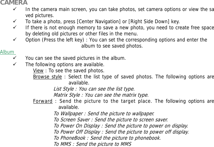  CAMERA 9 In the camera main screen, you can take photos, set camera options or view the saved pictures. 9 To take a photo, press [Center Navigation] or [Right Side Down] key. 9 If there is not enough memory to save a new photo, you need to create free space by deleting old pictures or other files in the menu. 9 Option (Press the left key) : You can set the corresponding options and enter the  album to see saved photos. Album  9 You can see the saved pictures in the album. 9 The following options are available. View : To see the saved photos. Browse style : Select the list type of saved photos. The following options are available.  List Style : You can see the list type. Matrix Style : You can see the matrix type. Forward : Send the picture to the target place. The following options are available. To Wallpaper : Send the picture to wallpaper. To Screen Saver : Send the picture to screen saver. To Power On Display : Send the picture to power on display. To Power Off Display : Send the picture to power off display. To PhoneBook : Send the picture to phonebook. To MMS : Send the picture to MMS 