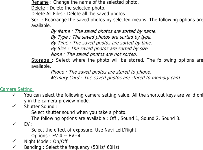 Rename : Change the name of the selected photo. Delete : Delete the selected photo. Delete All Files : Delete all the saved photos. Sort : Rearrange the saved photos by selected means. The following options are available. By Name : The saved photos are sorted by name. By Type : The saved photos are sorted by type. By Time : The saved photos are sorted by time. By Size : The saved photos are sorted by size. None : The saved photos are not sorted. Storage : Select where the photo will be stored. The following options are available.  Phone : The saved photos are stored to phone. Memory Card : The saved photos are stored to memory card.  Camera Setting  9 You can select the following camera setting value. All the shortcut keys are valid only in the camera preview mode. 9 Shutter Sound : Select shutter sound when you take a photo. The following options are available ; Off , Sound 1, Sound 2, Sound 3. 9 EV : Select the effect of exposure. Use Navi Left/Right. Options : EV-4 ~ EV+4 9 Night Mode : On/Off 9 Banding : Select the frequency (50Hz/ 60Hz) 