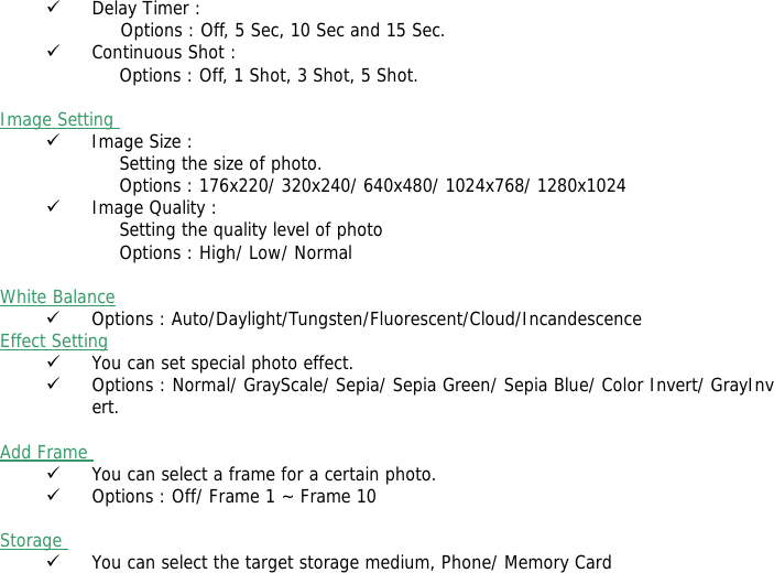 9 Delay Timer :               Options : Off, 5 Sec, 10 Sec and 15 Sec. 9 Continuous Shot : Options : Off, 1 Shot, 3 Shot, 5 Shot.  Image Setting  9 Image Size : Setting the size of photo. Options : 176x220/ 320x240/ 640x480/ 1024x768/ 1280x1024 9 Image Quality : Setting the quality level of photo Options : High/ Low/ Normal  White Balance  9 Options : Auto/Daylight/Tungsten/Fluorescent/Cloud/Incandescence Effect Setting  9 You can set special photo effect. 9 Options : Normal/ GrayScale/ Sepia/ Sepia Green/ Sepia Blue/ Color Invert/ GrayInvert.  Add Frame  9 You can select a frame for a certain photo. 9 Options : Off/ Frame 1 ~ Frame 10  Storage  9 You can select the target storage medium, Phone/ Memory Card 