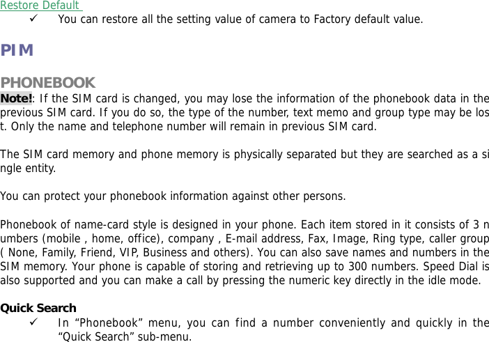  Restore Default  9 You can restore all the setting value of camera to Factory default value.  PIM  PHONEBOOK  Note!: If the SIM card is changed, you may lose the information of the phonebook data in the previous SIM card. If you do so, the type of the number, text memo and group type may be lost. Only the name and telephone number will remain in previous SIM card.  The SIM card memory and phone memory is physically separated but they are searched as a single entity.  You can protect your phonebook information against other persons.  Phonebook of name-card style is designed in your phone. Each item stored in it consists of 3 numbers (mobile , home, office), company , E-mail address, Fax, Image, Ring type, caller group ( None, Family, Friend, VIP, Business and others). You can also save names and numbers in the SIM memory. Your phone is capable of storing and retrieving up to 300 numbers. Speed Dial is also supported and you can make a call by pressing the numeric key directly in the idle mode.  Quick Search  9 In &ldquo;Phonebook&rdquo; menu, you can find a number conveniently and quickly in the &ldquo;Quick Search&rdquo; sub-menu. 