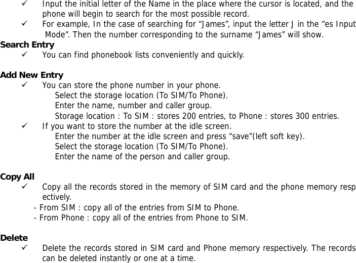 9 Input the initial letter of the Name in the place where the cursor is located, and the phone will begin to search for the most possible record.  9 For example, In the case of searching for &ldquo;James&rdquo;, input the letter J in the &ldquo;es Input Mode&rdquo;. Then the number corresponding to the surname &ldquo;James&rdquo; will show. Search Entry  9 You can find phonebook lists conveniently and quickly.  Add New Entry  9 You can store the phone number in your phone. Select the storage location (To SIM/To Phone). Enter the name, number and caller group. Storage location : To SIM : stores 200 entries, to Phone : stores 300 entries. 9 If you want to store the number at the idle screen. Enter the number at the idle screen and press &ldquo;save&rdquo;(left soft key). Select the storage location (To SIM/To Phone). Enter the name of the person and caller group.  Copy All  9 Copy all the records stored in the memory of SIM card and the phone memory respectively.  - From SIM : copy all of the entries from SIM to Phone. - From Phone : copy all of the entries from Phone to SIM.  Delete  9 Delete the records stored in SIM card and Phone memory respectively. The records can be deleted instantly or one at a time. 