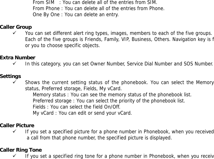 From SIM   : You can delete all of the entries from SIM. From Phone : You can delete all of the entries from Phone. One By One : You can delete an entry.  Caller Group  9 You can set different alert ring types, images, members to each of the five groups. Each of the five groups is Friends, Family, VIP, Business, Others. Navigation key is for you to choose specific objects.  Extra Number  9 In this category, you can set Owner Number, Service Dial Number and SOS Number.  Settings  9 Shows the current setting status of the phonebook. You can select the Memory status, Preferred storage, Fields, My vCard. Memory status : You can see the memory status of the phonebook list.  Preferred storage : You can select the priority of the phonebook list. Fields : You can select the field On/Off. My vCard : You can edit or send your vCard.  Caller Picture  9 If you set a specified picture for a phone number in Phonebook, when you received a call from that phone number, the specified picture is displayed.  Caller Ring Tone  9 If you set a specified ring tone for a phone number in Phonebook, when you receiv