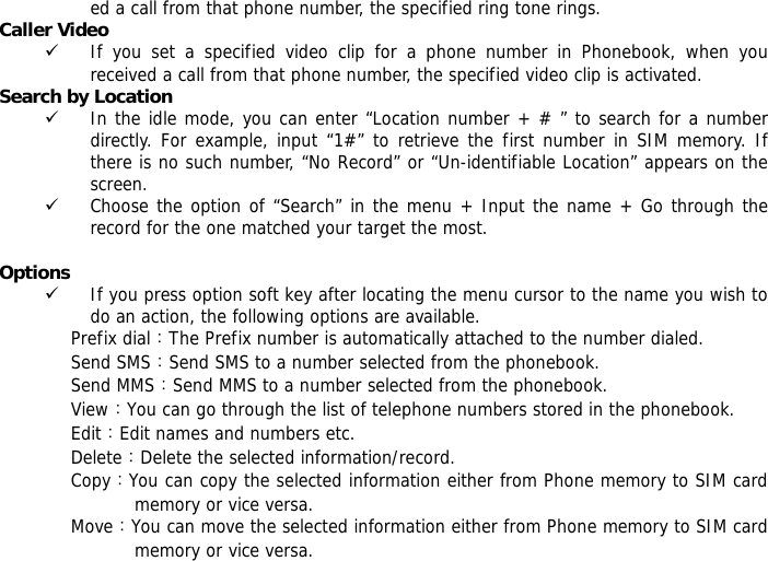 ed a call from that phone number, the specified ring tone rings. Caller Video  9 If you set a specified video clip for a phone number in Phonebook, when you received a call from that phone number, the specified video clip is activated. Search by Location  9 In the idle mode, you can enter &ldquo;Location number + # &rdquo; to search for a number directly. For example, input &ldquo;1#&rdquo; to retrieve the first number in SIM memory. If there is no such number, &ldquo;No Record&rdquo; or &ldquo;Un-identifiable Location&rdquo; appears on the screen. 9 Choose the option of &ldquo;Search&rdquo; in the menu + Input the name + Go through the record for the one matched your target the most.  Options 9 If you press option soft key after locating the menu cursor to the name you wish to do an action, the following options are available.  Prefix dial：The Prefix number is automatically attached to the number dialed.  Send SMS：Send SMS to a number selected from the phonebook.  Send MMS：Send MMS to a number selected from the phonebook.  View：You can go through the list of telephone numbers stored in the phonebook. Edit：Edit names and numbers etc. Delete：Delete the selected information/record. Copy：You can copy the selected information either from Phone memory to SIM card memory or vice versa. Move：You can move the selected information either from Phone memory to SIM card memory or vice versa.  