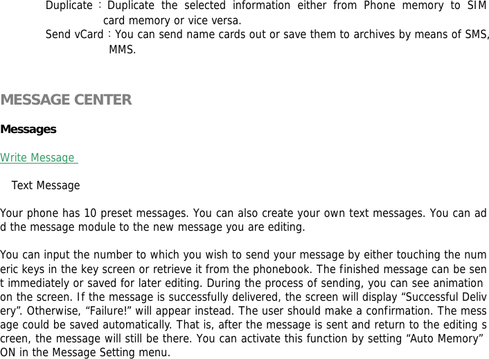 Duplicate：Duplicate the selected information either from Phone memory to SIM            card memory or vice versa.  Send vCard：You can send name cards out or save them to archives by means of SMS, MMS.   MESSAGE CENTER   Messages   Write Message   Text Message   Your phone has 10 preset messages. You can also create your own text messages. You can add the message module to the new message you are editing.  You can input the number to which you wish to send your message by either touching the numeric keys in the key screen or retrieve it from the phonebook. The finished message can be sent immediately or saved for later editing. During the process of sending, you can see animation on the screen. If the message is successfully delivered, the screen will display &ldquo;Successful Delivery&rdquo;. Otherwise, &ldquo;Failure!&rdquo; will appear instead. The user should make a confirmation. The message could be saved automatically. That is, after the message is sent and return to the editing screen, the message will still be there. You can activate this function by setting &ldquo;Auto Memory&rdquo; ON in the Message Setting menu. 