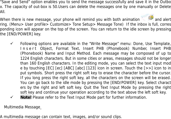  &ldquo;Save and Send&rdquo; option enables you to send the message successfully and save it in the Outbox. The capacity of out-box is 50.Users can delete the messages one by one manually or Delete All. When there is new message, your phone will remind you with both animation   and alert ring. (Menu> User profile> Customize> Tone Setup> Message Tone)  If the inbox is full, corresponding icon will appear on the top of the screen. You can return to the idle screen by pressing the [END/POWER] key.  9 Following options are available in the &ldquo;Write Message&rdquo; menu: Done, Use Template, I n s e r t  Object, Format Text, Insert PHB (Phonebook) Number, Insert PHB (Phonebook) Name and Input Method. Each message may be composed of up to 1224 English characters. But in some cities or areas, messages should not be longer than 160 English characters. In the editing mode, you can select the text input mode by touching [EC] [ec] [ABC] [abc] [123] icon in screen. Touch the [>>] icon to input symbols. Short press the right soft key to erase the character before the cursor. If you long press the right soft key, all the characters on the screen will be erased. You can go back to the idle mode by pressing the [END/POWER] key. Select characters by the right and left soft key. Quit the Text Input Mode by pressing the right soft key and continue your operation according to the text above the left soft key.  9 Note! Please refer to the Text Input Mode part for further information.  Multimedia Message   A multimedia message can contain text, images, and/or sound clips. 