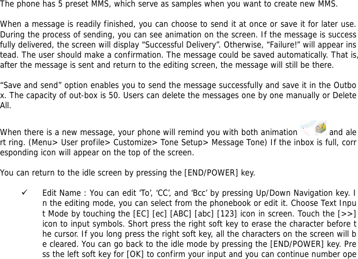 The phone has 5 preset MMS, which serve as samples when you want to create new MMS.  When a message is readily finished, you can choose to send it at once or save it for later use. During the process of sending, you can see animation on the screen. If the message is successfully delivered, the screen will display &ldquo;Successful Delivery&rdquo;. Otherwise, &ldquo;Failure!&rdquo; will appear instead. The user should make a confirmation. The message could be saved automatically. That is, after the message is sent and return to the editing screen, the message will still be there.  &ldquo;Save and send&rdquo; option enables you to send the message successfully and save it in the Outbox. The capacity of out-box is 50. Users can delete the messages one by one manually or Delete All.   When there is a new message, your phone will remind you with both animation   and alert ring. (Menu> User profile> Customize> Tone Setup> Message Tone) If the inbox is full, corresponding icon will appear on the top of the screen.  You can return to the idle screen by pressing the [END/POWER] key.  9 Edit Name : You can edit &lsquo;To&rsquo;, &lsquo;CC&rsquo;, and &lsquo;Bcc&rsquo; by pressing Up/Down Navigation key. In the editing mode, you can select from the phonebook or edit it. Choose Text Input Mode by touching the [EC] [ec] [ABC] [abc] [123] icon in screen. Touch the [>>] icon to input symbols. Short press the right soft key to erase the character before the cursor. If you long press the right soft key, all the characters on the screen will be cleared. You can go back to the idle mode by pressing the [END/POWER] key. Press the left soft key for [OK] to confirm your input and you can continue number ope