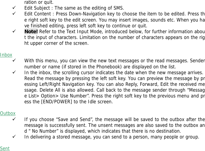 ration or quit. 9 Edit Subject : The same as the editing of SMS. 9 Edit Content : Press Down-Navigation key to choose the item to be edited. Press the right soft key to the edit screen. You may insert images, sounds etc. When you have finished editing, press left soft key to continue or quit.   9 Note! Refer to the Text Input Mode, introduced below, for further information about the input of characters. Limitation on the number of characters appears on the right upper corner of the screen.  Inbox 9 With this menu, you can view the new text messages or the read messages. Sender number or name (if stored in the Phonebook) are displayed on the list. 9 In the inbox, the scrolling cursor indicates the date when the new message arrives. Read the message by pressing the left soft key. You can preview the message by pressing Left/Right Navigation key. You can also Reply, Forward, Edit the received message. Delete All is also allowed. Call back to the message sender through &ldquo;Message List> Option> Use Number&rdquo;. Press the right soft key to the previous menu and press the [END/POWER] to the Idle screen.  Outbox  9 If you choose &ldquo;Save and Send&rdquo;, the message will be saved to the outbox after the message is successfully sent. The unsent messages are also saved to the outbox and &ldquo; No Number&rdquo; is displayed, which indicates that there is no destination.  9 In delivering a stored message, you can send to a person, many people or group.  Sent  