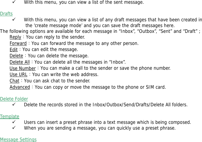9 With this menu, you can view a list of the sent message.   Drafts  9 With this menu, you can view a list of any draft messages that have been created in the &lsquo;create message mode&rsquo; and you can save the draft messages here. The following options are available for each message in &ldquo;Inbox&rdquo;, &ldquo;Outbox&rdquo;, &ldquo;Sent&rdquo; and &ldquo;Draft&rdquo; ; Reply：You can reply to the sender.  Forward：You can forward the message to any other person.  Edit：You can edit the message.  Delete：You can delete the message. Delete All：You can delete all the messages in &ldquo;Inbox&rdquo;. Use Number：You can make a call to the sender or save the phone number. Use URL：You can write the web address. Chat：You can ask chat to the sender.  Advanced：You can copy or move the message to the phone or SIM card.   Delete Folder  9 Delete the records stored in the Inbox/Outbox/Send/Drafts/Delete All folders.   Template  9 Users can insert a preset phrase into a text message which is being composed. 9 When you are sending a message, you can quickly use a preset phrase.   Message Settings   