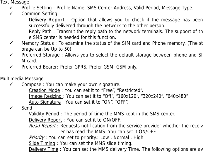   Text Message 9 Profile Setting : Profile Name, SMS Center Address, Valid Period, Message Type. 9 Common Setting: Delivery Report : Option that allows you to check if the message has been successfully delivered through the network to the other person. Reply Path : Transmit the reply path to the network terminals. The support of the SMS center is needed for this function. 9 Memory Status : To examine the status of the SIM card and Phone memory. (The storage can be Up to 50)  9 Preferred Storage : Allows you to select the default storage between phone and SIM card. 9 Preferred Bearer: Prefer GPRS, Prefer GSM, GSM only.    Multimedia Message 9 Compose : You can make your own signature. Creation Mode : You can set it to &ldquo;Free&rdquo;, &ldquo;Restricted&rdquo;. Image Resizing : You can set it to &ldquo;Off&rdquo;, &ldquo;160x120&rdquo;, &ldquo;320x240&rdquo;, &ldquo;640x480&rdquo; Auto Signature : You can set it to &ldquo;ON&rdquo;, &ldquo;OFF&rdquo;. 9 Send Validity Period : The period of time the MMS kept in the SMS center. Delivery Report : You can set it to ON/OFF. Read Report : Requests notification from the service provider whether the receiver has read the MMS. You can set it ON/OFF. Priority : You can set to priority.: Low , Normal , High Slide Timing : You can set the MMS slide timing. Delivery Time : You can set the MMS delivery Time. The following options are av