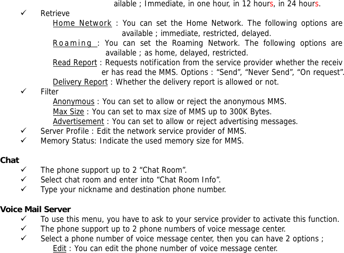 ailable ; Immediate, in one hour, in 12 hours, in 24 hours. 9 Retrieve Home Network : You can set the Home Network. The following options are available ; immediate, restricted, delayed. Roaming : You can set the Roaming Network. The following options are available ; as home, delayed, restricted. Read Report : Requests notification from the service provider whether the receiver has read the MMS. Options : &ldquo;Send&rdquo;, &ldquo;Never Send&rdquo;, &ldquo;On request&rdquo;. Delivery Report : Whether the delivery report is allowed or not.                                     9 Filter Anonymous : You can set to allow or reject the anonymous MMS. Max Size : You can set to max size of MMS up to 300K Bytes. Advertisement : You can set to allow or reject advertising messages. 9 Server Profile : Edit the network service provider of MMS. 9 Memory Status: Indicate the used memory size for MMS.  Chat   9 The phone support up to 2 &ldquo;Chat Room&rdquo;. 9 Select chat room and enter into &ldquo;Chat Room Info&rdquo;. 9 Type your nickname and destination phone number.  Voice Mail Server  9 To use this menu, you have to ask to your service provider to activate this function. 9 The phone support up to 2 phone numbers of voice message center. 9 Select a phone number of voice message center, then you can have 2 options ; Edit : You can edit the phone number of voice message center. 