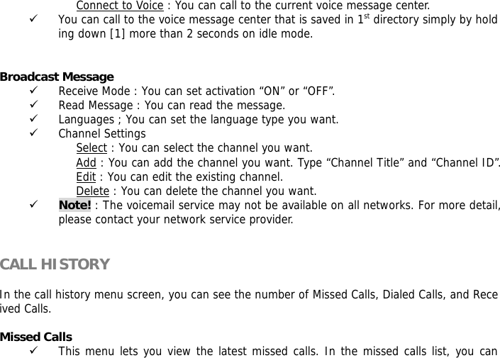 Connect to Voice : You can call to the current voice message center. 9 You can call to the voice message center that is saved in 1st directory simply by holding down [1] more than 2 seconds on idle mode.   Broadcast Message  9 Receive Mode : You can set activation &ldquo;ON&rdquo; or &ldquo;OFF&rdquo;. 9 Read Message : You can read the message. 9 Languages ; You can set the language type you want. 9 Channel Settings Select : You can select the channel you want. Add : You can add the channel you want. Type &ldquo;Channel Title&rdquo; and &ldquo;Channel ID&rdquo;. Edit : You can edit the existing channel. Delete : You can delete the channel you want. 9 Note! : The voicemail service may not be available on all networks. For more detail, please contact your network service provider.   CALL HISTORY   In the call history menu screen, you can see the number of Missed Calls, Dialed Calls, and Received Calls.   Missed Calls  9 This menu lets you view the latest missed calls. In the missed calls list, you can 