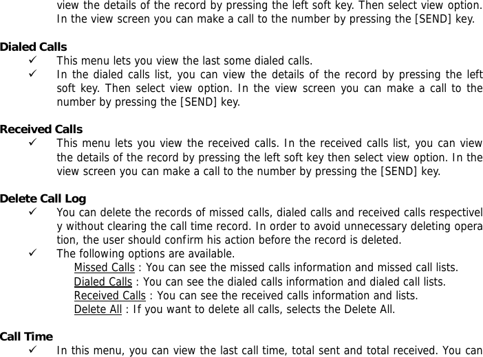 view the details of the record by pressing the left soft key. Then select view option. In the view screen you can make a call to the number by pressing the [SEND] key.  Dialed Calls  9 This menu lets you view the last some dialed calls.  9 In the dialed calls list, you can view the details of the record by pressing the left soft key. Then select view option. In the view screen you can make a call to the number by pressing the [SEND] key.  Received Calls  9 This menu lets you view the received calls. In the received calls list, you can view the details of the record by pressing the left soft key then select view option. In the view screen you can make a call to the number by pressing the [SEND] key.  Delete Call Log  9 You can delete the records of missed calls, dialed calls and received calls respectively without clearing the call time record. In order to avoid unnecessary deleting operation, the user should confirm his action before the record is deleted. 9 The following options are available. Missed Calls : You can see the missed calls information and missed call lists. Dialed Calls : You can see the dialed calls information and dialed call lists.  Received Calls : You can see the received calls information and lists. Delete All : If you want to delete all calls, selects the Delete All.  Call Time  9 In this menu, you can view the last call time, total sent and total received. You can 