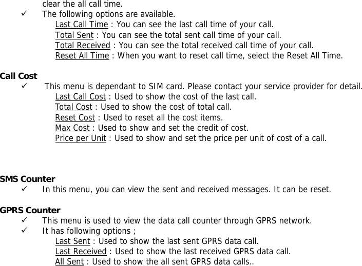 clear the all call time. 9 The following options are available. Last Call Time : You can see the last call time of your call. Total Sent : You can see the total sent call time of your call. Total Received : You can see the total received call time of your call. Reset All Time : When you want to reset call time, select the Reset All Time.  Call Cost 9  This menu is dependant to SIM card. Please contact your service provider for detail. Last Call Cost : Used to show the cost of the last call. Total Cost : Used to show the cost of total call. Reset Cost : Used to reset all the cost items. Max Cost : Used to show and set the credit of cost. Price per Unit : Used to show and set the price per unit of cost of a call.       SMS Counter  9 In this menu, you can view the sent and received messages. It can be reset.  GPRS Counter  9 This menu is used to view the data call counter through GPRS network. 9 It has following options ; Last Sent : Used to show the last sent GPRS data call. Last Received : Used to show the last received GPRS data call. All Sent : Used to show the all sent GPRS data calls.. 