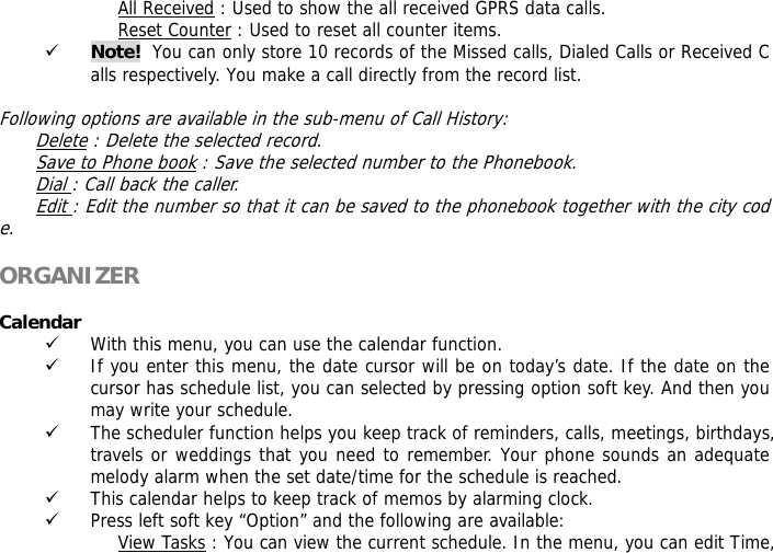 All Received : Used to show the all received GPRS data calls. Reset Counter : Used to reset all counter items. 9 Note!  You can only store 10 records of the Missed calls, Dialed Calls or Received Calls respectively. You make a call directly from the record list.  Following options are available in the sub-menu of Call History:  Delete : Delete the selected record. Save to Phone book : Save the selected number to the Phonebook. Dial : Call back the caller. Edit : Edit the number so that it can be saved to the phonebook together with the city code.  ORGANIZER   Calendar  9 With this menu, you can use the calendar function.  9 If you enter this menu, the date cursor will be on today&rsquo;s date. If the date on the cursor has schedule list, you can selected by pressing option soft key. And then you may write your schedule. 9 The scheduler function helps you keep track of reminders, calls, meetings, birthdays, travels or weddings that you need to remember. Your phone sounds an adequate melody alarm when the set date/time for the schedule is reached. 9 This calendar helps to keep track of memos by alarming clock.  9 Press left soft key &ldquo;Option&rdquo; and the following are available: View Tasks : You can view the current schedule. In the menu, you can edit Time, 