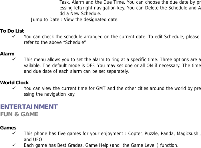 Task, Alarm and the Due Time. You can choose the due date by pressing left/right navigation key. You can Delete the Schedule and Add a New Schedule. Jump to Date : View the designated date.  To Do List  9 You can check the schedule arranged on the current date. To edit Schedule, please refer to the above &ldquo;Schedule&rdquo;.   Alarm  9 This menu allows you to set the alarm to ring at a specific time. Three options are available. The default mode is OFF. You may set one or all ON if necessary. The time and due date of each alarm can be set separately.  World Clock  9 You can view the current time for GMT and the other cities around the world by pressing the navigation key.  ENTERTAINMENT FUN &amp; GAME  Games  9 This phone has five games for your enjoyment : Copter, Puzzle, Panda, Magicsushi, and UFO 9 Each game has Best Grades, Game Help (and  the Game Level ) function. 