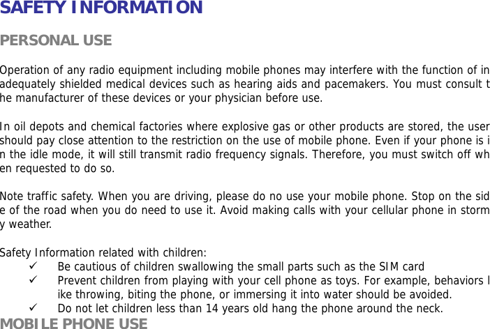   SAFETY INFORMATION  PERSONAL USE  Operation of any radio equipment including mobile phones may interfere with the function of inadequately shielded medical devices such as hearing aids and pacemakers. You must consult the manufacturer of these devices or your physician before use.   In oil depots and chemical factories where explosive gas or other products are stored, the user should pay close attention to the restriction on the use of mobile phone. Even if your phone is in the idle mode, it will still transmit radio frequency signals. Therefore, you must switch off when requested to do so.   Note traffic safety. When you are driving, please do no use your mobile phone. Stop on the side of the road when you do need to use it. Avoid making calls with your cellular phone in stormy weather.  Safety Information related with children:  9 Be cautious of children swallowing the small parts such as the SIM card 9 Prevent children from playing with your cell phone as toys. For example, behaviors like throwing, biting the phone, or immersing it into water should be avoided. 9 Do not let children less than 14 years old hang the phone around the neck. MOBILE PHONE USE 