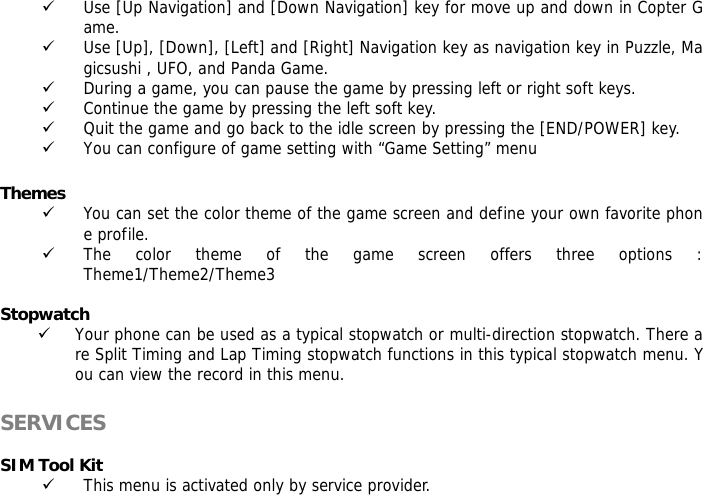 9 Use [Up Navigation] and [Down Navigation] key for move up and down in Copter Game. 9 Use [Up], [Down], [Left] and [Right] Navigation key as navigation key in Puzzle, Magicsushi , UFO, and Panda Game. 9 During a game, you can pause the game by pressing left or right soft keys. 9 Continue the game by pressing the left soft key. 9 Quit the game and go back to the idle screen by pressing the [END/POWER] key. 9 You can configure of game setting with &ldquo;Game Setting&rdquo; menu  Themes  9 You can set the color theme of the game screen and define your own favorite phone profile. 9 The color theme of the game screen offers three options : Theme1/Theme2/Theme3  Stopwatch  9 Your phone can be used as a typical stopwatch or multi-direction stopwatch. There are Split Timing and Lap Timing stopwatch functions in this typical stopwatch menu. You can view the record in this menu.  SERVICES   SIM Tool Kit 9 This menu is activated only by service provider.  