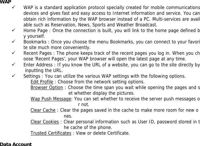 WAP  9 WAP is a standard application protocol specially created for mobile communications devices and gives fast and easy access to Internet information and service. You can obtain rich information by the WAP browser instead of a PC. Multi-services are available such as Reservation, News, Sports and Weather Broadcast.  9 Home Page : Once the connection is built, you will link to the home page defined by yourself. 9 Bookmarks : Once you choose the menu Bookmarks, you can connect to your favorite site much more conveniently. 9 Recent Pages : The phone keeps track of the recent pages you log in. When you choose &lsquo;Recent Pages&rsquo;, your WAP browser will open the latest page at any time. 9 Enter Address : If you know the URL of a website, you can go to the site directly by inputting the URL. 9 Settings : You can utilize the various WAP settings with the following options.  Edit Profile : Choose from the network setting options. Browser Option : Choose the time span you wait while opening the pages and set whether display the pictures. Wap Push Message: You can set whether to receive the server push messages or not. Clear Cache : Clear the pages saved in the cache to make more room for new o nes. Clear Cookies : Clear personal information such as User ID, password stored in the cache of the phone. Trusted Certificates : View or delete Certificate.  Data Account  