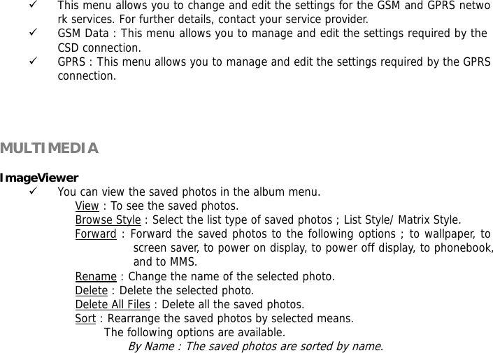 9 This menu allows you to change and edit the settings for the GSM and GPRS network services. For further details, contact your service provider. 9 GSM Data : This menu allows you to manage and edit the settings required by the CSD connection. 9 GPRS : This menu allows you to manage and edit the settings required by the GPRS connection.     MULTIMEDIA   ImageViewer  9 You can view the saved photos in the album menu. View : To see the saved photos. Browse Style : Select the list type of saved photos ; List Style/ Matrix Style. Forward : Forward the saved photos to the following options ; to wallpaper, to screen saver, to power on display, to power off display, to phonebook, and to MMS. Rename : Change the name of the selected photo. Delete : Delete the selected photo. Delete All Files : Delete all the saved photos. Sort : Rearrange the saved photos by selected means. The following options are available. By Name : The saved photos are sorted by name. 