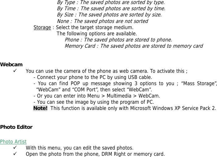 By Type : The saved photos are sorted by type. By Time : The saved photos are sorted by time. By Size : The saved photos are sorted by size. None : The saved photos are not sorted  Storage : Select the target storage medium. The following options are available. Phone : The saved photos are stored to phone. Memory Card : The saved photos are stored to memory card   Webcam  9 You can use the camera of the phone as web camera. To activate this ; - Connect your phone to the PC by using USB cable. - You can find POP up message showing 3 options to you ; &ldquo;Mass Storage&rdquo;, &ldquo;WebCam&rdquo; and &ldquo;COM Port&rdquo;, then select &ldquo;WebCam&rdquo;. - Or you can enter into Menu > Multimedia > WebCam. - You can see the image by using the program of PC. Note!  This function is available only with Microsoft Windows XP Service Pack 2.   Photo Editor   Photo Artist   9 With this menu, you can edit the saved photos. 9 Open the photo from the phone, DRM Right or memory card. 