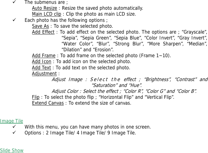 9 The submenus are ; Auto Resize : Resize the saved photo automatically. Main LCD clip : Clip the photo as main LCD size. 9 Each photo has the following options ; Save As : To save the selected photo. Add Effect : To add effect on the selected photo. The options are ; &ldquo;Grayscale&rdquo;, &ldquo;Sepia&rdquo;, &ldquo;Sepia Green&rdquo;, &ldquo;Sepia Blue&rdquo;, &ldquo;Color Invert&rdquo;, &ldquo;Gray Invert&rdquo;, &ldquo;Water Color&rdquo;, &ldquo;Blur&rdquo;, &ldquo;Strong Blur&rdquo;, &ldquo;More Sharpen&rdquo;, &ldquo;Median&rdquo;, &ldquo;Dilation&rdquo; and &ldquo;Erosion&rdquo;. Add Frame : To add frame on the selected photo (Frame 1~10). Add Icon : To add icon on the selected photo. Add Text : To add text on the selected photo. Adjustment : Adjust Image : Select the effect ; &ldquo;Brightness&rdquo;, &ldquo;Contrast&rdquo; and &ldquo;Saturation&rdquo; and &ldquo;Hue&rdquo;. Adjust Color : Select the effect ; &ldquo;Color R&rdquo;, &ldquo;Color G&rdquo; and &ldquo;Color B&rdquo;. Flip : To select the photo flip ; &ldquo;Horizontal Flip&rdquo; and &ldquo;Vertical Flip&rdquo;. Extend Canvas : To extend the size of canvas.   Image Tile  9 With this menu, you can have many photos in one screen. 9 Options : 2 Image Tile/ 4 Image Tile/ 9 Image Tile.   Slide Show  