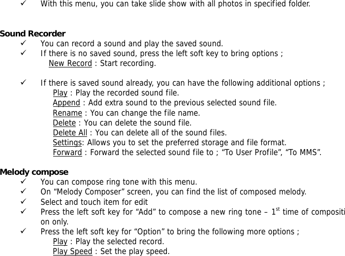 9 With this menu, you can take slide show with all photos in specified folder.   Sound Recorder  9 You can record a sound and play the saved sound. 9 If there is no saved sound, press the left soft key to bring options ; New Record : Start recording.  9 If there is saved sound already, you can have the following additional options ; Play : Play the recorded sound file. Append : Add extra sound to the previous selected sound file. Rename : You can change the file name. Delete : You can delete the sound file. Delete All : You can delete all of the sound files. Settings: Allows you to set the preferred storage and file format. Forward : Forward the selected sound file to ; &ldquo;To User Profile&rdquo;, &ldquo;To MMS&rdquo;.  Melody compose  9 You can compose ring tone with this menu. 9 On &ldquo;Melody Composer&rdquo; screen, you can find the list of composed melody. 9 Select and touch item for edit 9 Press the left soft key for &ldquo;Add&rdquo; to compose a new ring tone &ndash; 1st time of composition only. 9 Press the left soft key for &ldquo;Option&rdquo; to bring the following more options ; Play : Play the selected record. Play Speed : Set the play speed. 