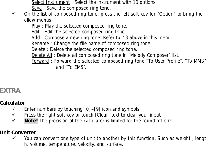 Select Instrument : Select the instrument with 10 options. Save : Save the composed ring tone. 9 On the list of composed ring tone, press the left soft key for &ldquo;Option&rdquo; to bring the follow menus; Play : Play the selected composed ring tone. Edit : Edit the selected composed ring tone. Add : Compose a new ring tone. Refer to #3 above in this menu. Rename : Change the file name of composed ring tone. Delete : Delete the selected composed ring tone. Delete All : Delete all composed ring tone in &ldquo;Melody Composer&rdquo; list. Forward : Forward the selected composed ring tone &ldquo;To User Profile&rdquo;, &rdquo;To MMS&rdquo; and &rdquo;To EMS&rdquo;.    EXTRA   Calculator  9 Enter numbers by touching [0]~[9] icon and symbols. 9 Press the right soft key or touch [Clear] text to clear your input 9 Note! The precision of the calculator is limited for the round off error.  Unit Converter  9 You can convert one type of unit to another by this function. Such as weight , length, volume, temperature, velocity, and surface. 