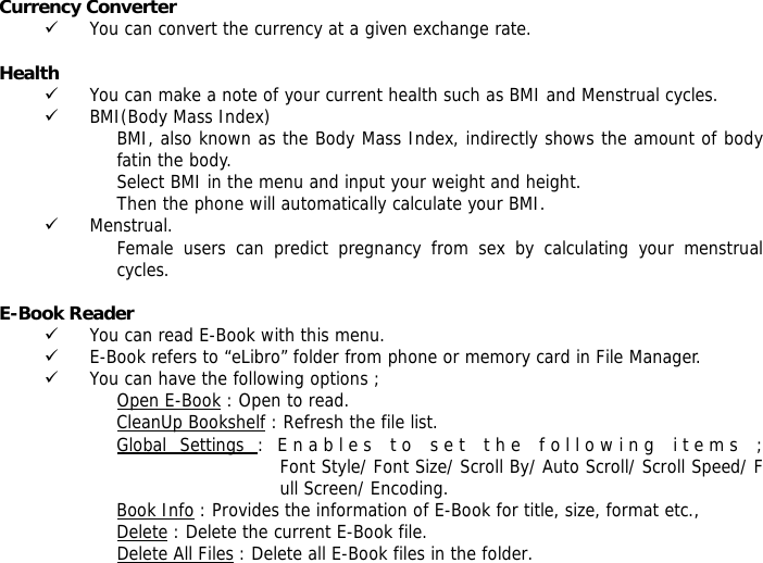 Currency Converter  9 You can convert the currency at a given exchange rate.  Health  9 You can make a note of your current health such as BMI and Menstrual cycles. 9 BMI(Body Mass Index) BMI, also known as the Body Mass Index, indirectly shows the amount of body fatin the body. Select BMI in the menu and input your weight and height. Then the phone will automatically calculate your BMI. 9 Menstrual. Female users can predict pregnancy from sex by calculating your menstrual cycles.  E-Book Reader  9 You can read E-Book with this menu. 9 E-Book refers to &ldquo;eLibro&rdquo; folder from phone or memory card in File Manager. 9 You can have the following options ; Open E-Book : Open to read. CleanUp Bookshelf : Refresh the file list. Global Settings : Enables to set the following items ;Font Style/ Font Size/ Scroll By/ Auto Scroll/ Scroll Speed/ Full Screen/ Encoding. Book Info : Provides the information of E-Book for title, size, format etc., Delete : Delete the current E-Book file. Delete All Files : Delete all E-Book files in the folder. 