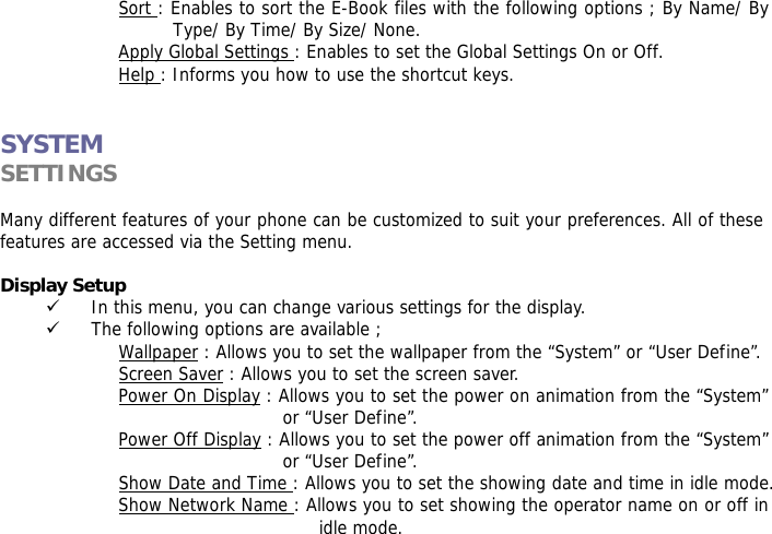 Sort : Enables to sort the E-Book files with the following options ; By Name/ By Type/ By Time/ By Size/ None. Apply Global Settings : Enables to set the Global Settings On or Off. Help : Informs you how to use the shortcut keys.   SYSTEM SETTINGS   Many different features of your phone can be customized to suit your preferences. All of these features are accessed via the Setting menu.   Display Setup  9 In this menu, you can change various settings for the display. 9 The following options are available ; Wallpaper : Allows you to set the wallpaper from the &ldquo;System&rdquo; or &ldquo;User Define&rdquo;. Screen Saver : Allows you to set the screen saver. Power On Display : Allows you to set the power on animation from the &ldquo;System&rdquo; or &ldquo;User Define&rdquo;. Power Off Display : Allows you to set the power off animation from the &ldquo;System&rdquo; or &ldquo;User Define&rdquo;. Show Date and Time : Allows you to set the showing date and time in idle mode. Show Network Name : Allows you to set showing the operator name on or off in idle mode.  