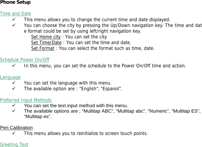 Phone Setup   Time and Date 9 This menu allows you to change the current time and date displayed. 9 You can choose the city by pressing the Up/Down navigation key. The time and date format could be set by using left/right navigation key. Set Home city : You can set the city. Set Time/Date : You can set the time and date. Set Format : You can select the format such as time, date.  Schedule Power On/Off 9 In this menu, you can set the schedule to the Power On/Off time and action.  Language 9 You can set the language with this menu. 9 The available option are : &ldquo;English&rdquo;, &ldquo;Espanol&rdquo;.  Preferred Input Methods 9  You can set the text input method with this menu. 9  The available options are ; &ldquo;Multitap ABC&rdquo;, &ldquo;Multitap abc&rdquo;, &ldquo;Numeric&rdquo;, &ldquo;Multitap ES&rdquo;, &ldquo;Multitap es&rdquo;.  Pen Calibration 9 This menu allows you to reinitialize to screen touch points.  Greeting Text 