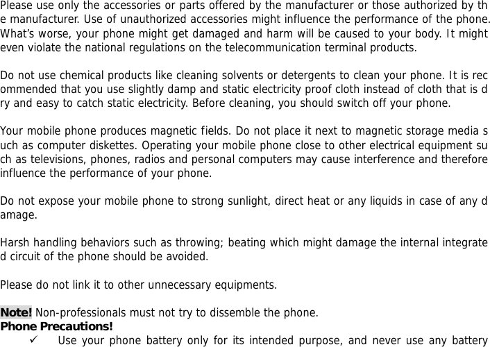 Please use only the accessories or parts offered by the manufacturer or those authorized by the manufacturer. Use of unauthorized accessories might influence the performance of the phone. What&rsquo;s worse, your phone might get damaged and harm will be caused to your body. It might even violate the national regulations on the telecommunication terminal products.  Do not use chemical products like cleaning solvents or detergents to clean your phone. It is recommended that you use slightly damp and static electricity proof cloth instead of cloth that is dry and easy to catch static electricity. Before cleaning, you should switch off your phone.   Your mobile phone produces magnetic fields. Do not place it next to magnetic storage media such as computer diskettes. Operating your mobile phone close to other electrical equipment such as televisions, phones, radios and personal computers may cause interference and therefore influence the performance of your phone.  Do not expose your mobile phone to strong sunlight, direct heat or any liquids in case of any damage.   Harsh handling behaviors such as throwing; beating which might damage the internal integrated circuit of the phone should be avoided.  Please do not link it to other unnecessary equipments.   Note! Non-professionals must not try to dissemble the phone.  Phone Precautions! 9 Use your phone battery only for its intended purpose, and never use any battery 