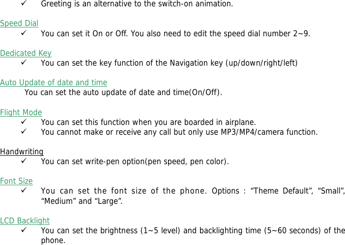 9 Greeting is an alternative to the switch-on animation.  Speed Dial 9 You can set it On or Off. You also need to edit the speed dial number 2~9.  Dedicated Key 9 You can set the key function of the Navigation key (up/down/right/left)   Auto Update of date and time You can set the auto update of date and time(On/Off).  Flight Mode 9 You can set this function when you are boarded in airplane. 9 You cannot make or receive any call but only use MP3/MP4/camera function.  Handwriting 9 You can set write-pen option(pen speed, pen color).  Font Size 9 You can set the font size of the phone. Options : &ldquo;Theme Default&rdquo;, &ldquo;Small&rdquo;, &ldquo;Medium&rdquo; and &ldquo;Large&rdquo;.  LCD Backlight 9 You can set the brightness (1~5 level) and backlighting time (5~60 seconds) of the phone.  