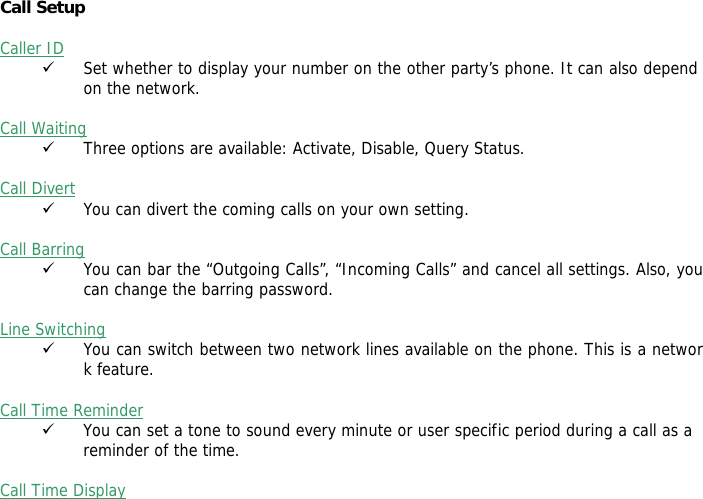  Call Setup   Caller ID 9 Set whether to display your number on the other party&rsquo;s phone. It can also depend on the network.  Call Waiting 9 Three options are available: Activate, Disable, Query Status.  Call Divert 9 You can divert the coming calls on your own setting.  Call Barring 9 You can bar the &ldquo;Outgoing Calls&rdquo;, &ldquo;Incoming Calls&rdquo; and cancel all settings. Also, you can change the barring password.  Line Switching 9 You can switch between two network lines available on the phone. This is a network feature.   Call Time Reminder 9 You can set a tone to sound every minute or user specific period during a call as a  reminder of the time.  Call Time Display 