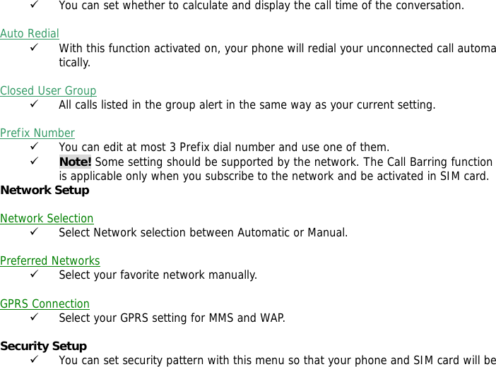 9 You can set whether to calculate and display the call time of the conversation.  Auto Redial 9 With this function activated on, your phone will redial your unconnected call automatically.  Closed User Group 9 All calls listed in the group alert in the same way as your current setting.  Prefix Number 9 You can edit at most 3 Prefix dial number and use one of them. 9 Note! Some setting should be supported by the network. The Call Barring function is applicable only when you subscribe to the network and be activated in SIM card. Network Setup   Network Selection 9 Select Network selection between Automatic or Manual.  Preferred Networks 9 Select your favorite network manually.  GPRS Connection 9 Select your GPRS setting for MMS and WAP.  Security Setup 9 You can set security pattern with this menu so that your phone and SIM card will be