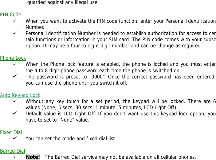  guarded against any illegal use.  PIN Code 9 When you want to activate the PIN code function, enter your Personal Identification Number. 9 Personal Identification Number is needed to establish authorization for access to certain functions or information in your SIM card. The PIN code comes with your subscription. It may be a four to eight digit number and can be change as required.    Phone Lock 9 When the Phone lock feature is enabled, the phone is locked and you must enter the 4 to 8 digit phone password each time the phone is switched on. 9 The password is preset to &ldquo;0000&rdquo;. Once the correct password has been entered, you can use the phone until you switch it off.  Auto Keypad Lock 9 Without any key touch for a set period, the keypad will be locked. There are 6 values (None, 5 secs, 30 secs, 1 minute, 5 minutes, LCD Light Off). 9 Default value is LCD Light Off. If you don&rsquo;t want use this keypad lock option, you have to set to &ldquo;None&rdquo; value.  Fixed Dial 9 You can set the mode and fixed dial list.  Barred Dial 9 Note! : The Barred Dial service may not be available on all cellular phones. 