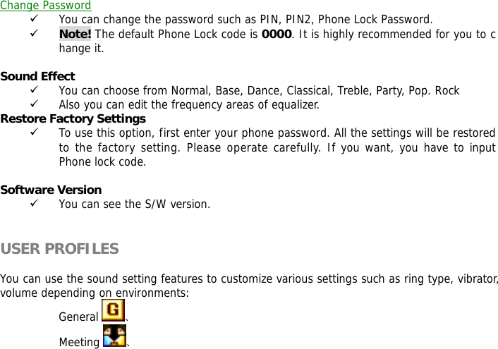  Change Password 9 You can change the password such as PIN, PIN2, Phone Lock Password. 9 Note! The default Phone Lock code is 0000. It is highly recommended for you to change it.  Sound Effect  9 You can choose from Normal, Base, Dance, Classical, Treble, Party, Pop. Rock 9 Also you can edit the frequency areas of equalizer. Restore Factory Settings  9 To use this option, first enter your phone password. All the settings will be restored to the factory setting. Please operate carefully. If you want, you have to input Phone lock code.  Software Version 9 You can see the S/W version.   USER PROFILES  You can use the sound setting features to customize various settings such as ring type, vibrator, volume depending on environments:  General  、 Meeting  、 