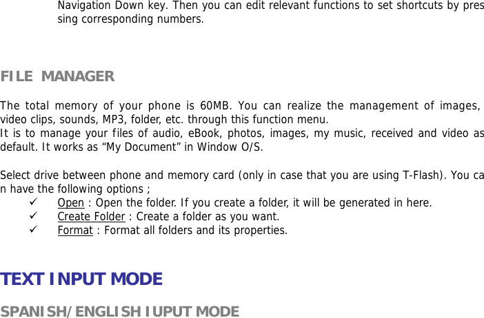 Navigation Down key. Then you can edit relevant functions to set shortcuts by pressing corresponding numbers.     FILE  MANAGER   The total memory of your phone is 60MB. You can realize the management of images, video clips, sounds, MP3, folder, etc. through this function menu. It is to manage your files of audio, eBook, photos, images, my music, received and video as default. It works as &ldquo;My Document&rdquo; in Window O/S.  Select drive between phone and memory card (only in case that you are using T-Flash). You can have the following options ; 9 Open : Open the folder. If you create a folder, it will be generated in here. 9 Create Folder : Create a folder as you want. 9 Format : Format all folders and its properties.   TEXT INPUT MODE  SPANISH/ENGLISH IUPUT MODE  