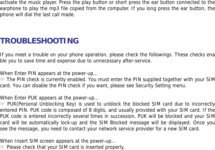 activate the music player. Press the play button or short press the ear button connected to the earphone to play the mp3 file copied from the computer. If you long press the ear button, the phone will dial the last call made.    TROUBLESHOOTING  If you meet a trouble on your phone operation, please check the followings. These checks enable you to save time and expense due to unnecessary after-service.  When Enter PIN appears at the power-up&hellip;  ☞The PIN check is currently enabled. You must enter the PIN supplied together with your SIM card. You can disable the PIN check if you want, please see Security Setting menu.  When Enter PUK appears at the power-up&hellip; ☞ PUK(Personal Unblocking Key) is used to unblock the blocked SIM card due to incorrectly entered PIN. PUK code is composed of 8 digits, and usually provided with your SIM card. If the PUK code is entered incorrectly several times in succession, PUK will be blocked and your SIM card will be automatically lock-up and the SIM Blocked message will be displayed. Once you see the message, you need to contact your network service provider for a new SIM card.  When Insert SIM screen appears at the power-up&hellip; ☞ Please check that your SIM card is inserted properly.  