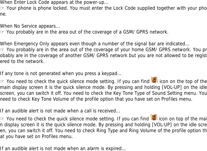 When Enter Lock Code appears at the power-up&hellip; ☞ Your phone is phone locked. You must enter the Lock Code supplied together with your phone.  When No Service appears&hellip; ☞ You probably are in the area out of the coverage of a GSM/ GPRS network.  When Emergency Only appears even though a number of the signal bar are indicated&hellip; ☞ You probably are in the area out of the coverage of your home GSM/ GPRS network. You probably are in the coverage of another GSM/ GPRS network but you are not allowed to be registered to the network.  If any tone is not generated when you press a keypad&hellip; ☞ You need to check the quick silence mode setting. If you can find   icon on the top of the main display screen it is the quick silence mode. By pressing and holding [VOL-UP] on the idle screen, you can switch it off. You need to check the Key Tone Type of Sound Setting menu. You need to check Key Tone Volume of the profile option that you have set on Profiles menu.  If an audible alert is not made when a call is received&hellip; ☞ You need to check the quick silence mode setting. If you can find   icon on top of the main display screen it is the quick silence mode. By pressing and holding [VOL-UP] on the idle screen, you can switch it off. You need to check Ring Type and Ring Volume of the profile option that you have set on Profiles menu.  If an audible alert is not made when an alarm is expired&hellip; 