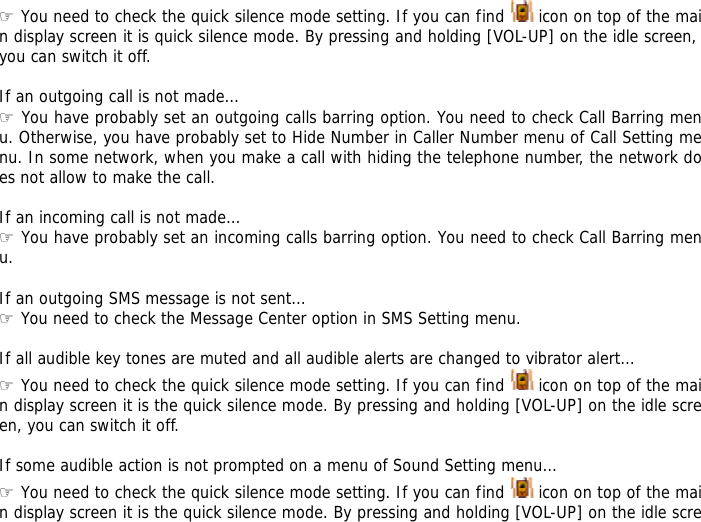 ☞ You need to check the quick silence mode setting. If you can find   icon on top of the main display screen it is quick silence mode. By pressing and holding [VOL-UP] on the idle screen, you can switch it off.  If an outgoing call is not made&hellip; ☞ You have probably set an outgoing calls barring option. You need to check Call Barring menu. Otherwise, you have probably set to Hide Number in Caller Number menu of Call Setting menu. In some network, when you make a call with hiding the telephone number, the network does not allow to make the call.  If an incoming call is not made&hellip; ☞ You have probably set an incoming calls barring option. You need to check Call Barring menu.  If an outgoing SMS message is not sent&hellip; ☞ You need to check the Message Center option in SMS Setting menu.  If all audible key tones are muted and all audible alerts are changed to vibrator alert&hellip; ☞ You need to check the quick silence mode setting. If you can find   icon on top of the main display screen it is the quick silence mode. By pressing and holding [VOL-UP] on the idle screen, you can switch it off.  If some audible action is not prompted on a menu of Sound Setting menu&hellip; ☞ You need to check the quick silence mode setting. If you can find   icon on top of the main display screen it is the quick silence mode. By pressing and holding [VOL-UP] on the idle scre
