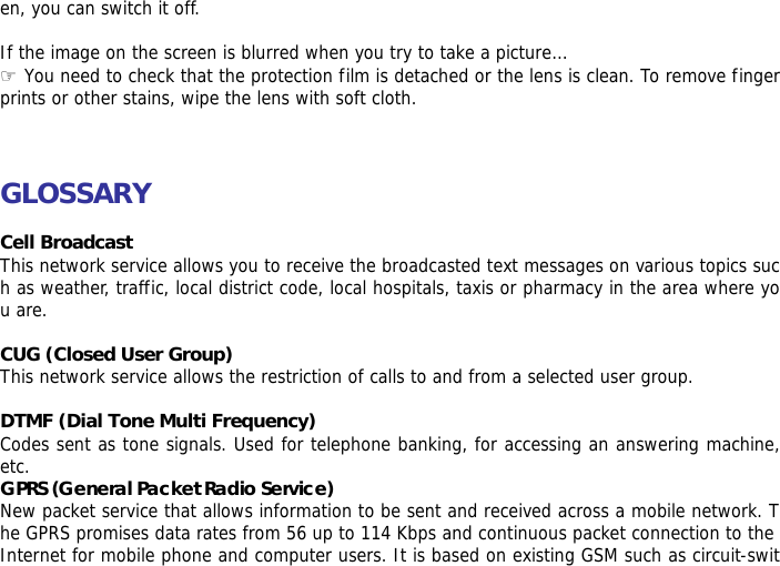 en, you can switch it off.  If the image on the screen is blurred when you try to take a picture&hellip; ☞ You need to check that the protection film is detached or the lens is clean. To remove fingerprints or other stains, wipe the lens with soft cloth.    GLOSSARY  Cell Broadcast This network service allows you to receive the broadcasted text messages on various topics such as weather, traffic, local district code, local hospitals, taxis or pharmacy in the area where you are.  CUG (Closed User Group) This network service allows the restriction of calls to and from a selected user group.  DTMF (Dial Tone Multi Frequency) Codes sent as tone signals. Used for telephone banking, for accessing an answering machine, etc. GPRS (General Packet Radio Service)  New packet service that allows information to be sent and received across a mobile network. The GPRS promises data rates from 56 up to 114 Kbps and continuous packet connection to the Internet for mobile phone and computer users. It is based on existing GSM such as circuit-swit