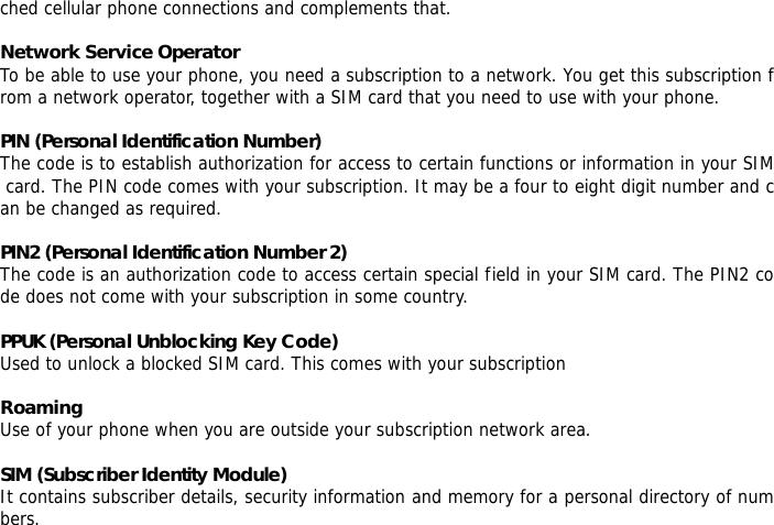 ched cellular phone connections and complements that.  Network Service Operator To be able to use your phone, you need a subscription to a network. You get this subscription from a network operator, together with a SIM card that you need to use with your phone.  PIN (Personal Identification Number) The code is to establish authorization for access to certain functions or information in your SIM card. The PIN code comes with your subscription. It may be a four to eight digit number and can be changed as required.  PIN2 (Personal Identification Number 2) The code is an authorization code to access certain special field in your SIM card. The PIN2 code does not come with your subscription in some country.  PPUK (Personal Unblocking Key Code) Used to unlock a blocked SIM card. This comes with your subscription  Roaming Use of your phone when you are outside your subscription network area.  SIM (Subscriber Identity Module) It contains subscriber details, security information and memory for a personal directory of numbers.   