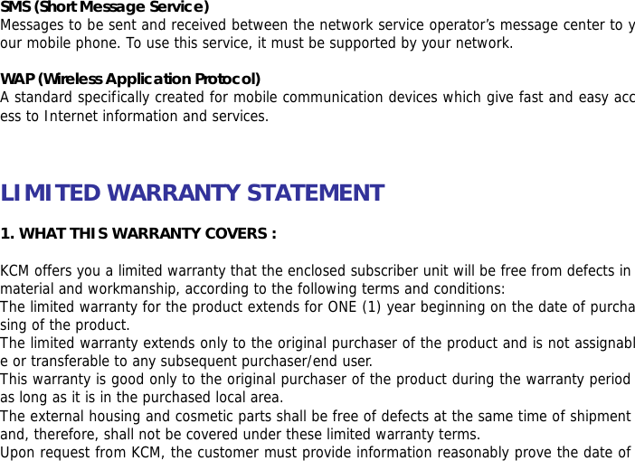 SMS (Short Message Service) Messages to be sent and received between the network service operator&rsquo;s message center to your mobile phone. To use this service, it must be supported by your network.  WAP (Wireless Application Protocol) A standard specifically created for mobile communication devices which give fast and easy access to Internet information and services.    LIMITED WARRANTY STATEMENT   1. WHAT THIS WARRANTY COVERS :  KCM offers you a limited warranty that the enclosed subscriber unit will be free from defects in material and workmanship, according to the following terms and conditions: The limited warranty for the product extends for ONE (1) year beginning on the date of purchasing of the product. The limited warranty extends only to the original purchaser of the product and is not assignable or transferable to any subsequent purchaser/end user. This warranty is good only to the original purchaser of the product during the warranty period as long as it is in the purchased local area. The external housing and cosmetic parts shall be free of defects at the same time of shipment and, therefore, shall not be covered under these limited warranty terms. Upon request from KCM, the customer must provide information reasonably prove the date of 