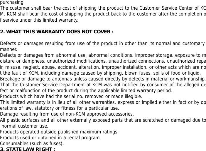 purchasing. The customer shall bear the cost of shipping the product to the Customer Service Center of KCM. KCM shall bear the cost of shipping the product back to the customer after the completion of service under this limited warranty.  2. WHAT THIS WARRANTY DOES NOT COVER :  Defects or damages resulting from use of the product in other than its normal and customary manner. Defects or damages from abnormal use, abnormal conditions, improper storage, exposure to moisture or dampness, unauthorized modifications, unauthorized connections, unauthorized repair, misuse, neglect, abuse, accident, alteration, improper installation, or other acts which are not the fault of KCM, including damage caused by shipping, blown fuses, spills of food or liquid. Breakage or damage to antennas unless caused directly by defects in material or workmanship. That the Customer Service Department at KCM was not notified by consumer of the alleged defect or malfunction of the product during the applicable limited warranty period. Products which have had the serial no. removed or made illegible. This limited warranty is in lieu of all other warranties, express or implied either in fact or by operations of law, statutory or fitness for a particular use. Damage resulting from use of non-KCM approved accessories. All plastic surfaces and all other externally exposed parts that are scratched or damaged due to normal customer use. Products operated outside published maximum ratings. Products used or obtained in a rental program. Consumables (such as fuses). 3. STATE LAW RIGHT : 