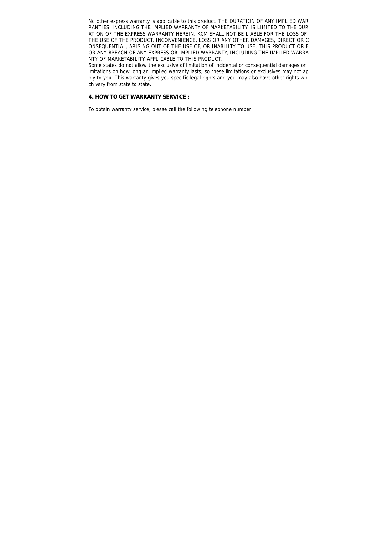  No other express warranty is applicable to this product. THE DURATION OF ANY IMPLIED WARRANTIES, INCLUDING THE IMPLIED WARRANTY OF MARKETABILITY, IS LIMITED TO THE DURATION OF THE EXPRESS WARRANTY HEREIN. KCM SHALL NOT BE LIABLE FOR THE LOSS OF THE USE OF THE PRODUCT, INCONVENIENCE, LOSS OR ANY OTHER DAMAGES, DIRECT OR CONSEQUENTIAL, ARISING OUT OF THE USE OF, OR INABILITY TO USE, THIS PRODUCT OR FOR ANY BREACH OF ANY EXPRESS OR IMPLIED WARRANTY, INCLUDING THE IMPLIED WARRANTY OF MARKETABILITY APPLICABLE TO THIS PRODUCT. Some states do not allow the exclusive of limitation of incidental or consequential damages or limitations on how long an implied warranty lasts; so these limitations or exclusives may not apply to you. This warranty gives you specific legal rights and you may also have other rights which vary from state to state.  4. HOW TO GET WARRANTY SERVICE :  To obtain warranty service, please call the following telephone number. 