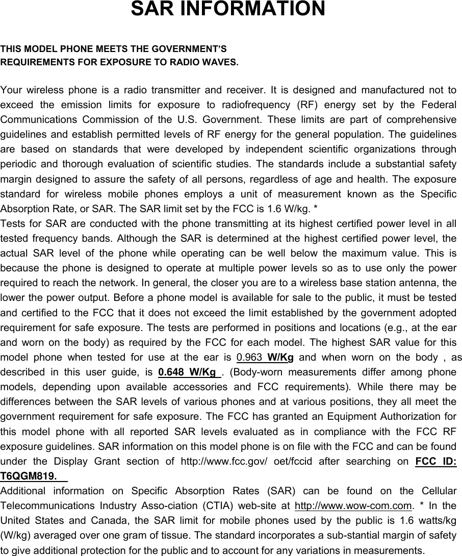 SAR INFORMATION  THIS MODEL PHONE MEETS THE GOVERNMENT&rsquo;S REQUIREMENTS FOR EXPOSURE TO RADIO WAVES.  Your wireless phone is a radio transmitter and receiver. It is designed and manufactured not to exceed the emission limits for exposure to radiofrequency (RF) energy set by the Federal Communications Commission of the U.S. Government. These limits are part of comprehensive guidelines and establish permitted levels of RF energy for the general population. The guidelines are based on standards that were developed by independent scientific organizations through periodic and thorough evaluation of scientific studies. The standards include a substantial safety margin designed to assure the safety of all persons, regardless of age and health. The exposure standard for wireless mobile phones employs a unit of measurement known as the Specific Absorption Rate, or SAR. The SAR limit set by the FCC is 1.6 W/kg. * Tests for SAR are conducted with the phone transmitting at its highest certified power level in all tested frequency bands. Although the SAR is determined at the highest certified power level, the actual SAR level of the phone while operating can be well below the maximum value. This is because the phone is designed to operate at multiple power levels so as to use only the power required to reach the network. In general, the closer you are to a wireless base station antenna, the lower the power output. Before a phone model is available for sale to the public, it must be tested and certified to the FCC that it does not exceed the limit established by the government adopted requirement for safe exposure. The tests are performed in positions and locations (e.g., at the ear and worn on the body) as required by the FCC for each model. The highest SAR value for this model phone when tested for use at the ear is 0.963 W/Kg and when worn on the body , as described in this user guide, is 0.648 W/Kg . (Body-worn measurements differ among phone models, depending upon available accessories and FCC requirements). While there may be differences between the SAR levels of various phones and at various positions, they all meet the government requirement for safe exposure. The FCC has granted an Equipment Authorization for this model phone with all reported SAR levels evaluated as in compliance with the FCC RF exposure guidelines. SAR information on this model phone is on file with the FCC and can be found under the Display Grant section of http://www.fcc.gov/ oet/fccid after searching on FCC ID: T6QGM819.   Additional information on Specific Absorption Rates (SAR) can be found on the Cellular Telecommunications Industry Asso-ciation (CTIA) web-site at http://www.wow-com.com. * In the United States and Canada, the SAR limit for mobile phones used by the public is 1.6 watts/kg (W/kg) averaged over one gram of tissue. The standard incorporates a sub-stantial margin of safety to give additional protection for the public and to account for any variations in measurements. 