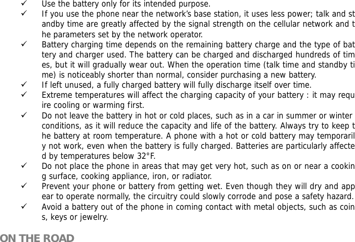 9 Use the battery only for its intended purpose. 9 If you use the phone near the network&rsquo;s base station, it uses less power; talk and standby time are greatly affected by the signal strength on the cellular network and the parameters set by the network operator. 9 Battery charging time depends on the remaining battery charge and the type of battery and charger used. The battery can be charged and discharged hundreds of times, but it will gradually wear out. When the operation time (talk time and standby time) is noticeably shorter than normal, consider purchasing a new battery. 9 If left unused, a fully charged battery will fully discharge itself over time.  9 Extreme temperatures will affect the charging capacity of your battery : it may require cooling or warming first. 9 Do not leave the battery in hot or cold places, such as in a car in summer or winter conditions, as it will reduce the capacity and life of the battery. Always try to keep the battery at room temperature. A phone with a hot or cold battery may temporarily not work, even when the battery is fully charged. Batteries are particularly affected by temperatures below 32&deg;F. 9 Do not place the phone in areas that may get very hot, such as on or near a cooking surface, cooking appliance, iron, or radiator. 9 Prevent your phone or battery from getting wet. Even though they will dry and appear to operate normally, the circuitry could slowly corrode and pose a safety hazard. 9 Avoid a battery out of the phone in coming contact with metal objects, such as coins, keys or jewelry.  ON THE ROAD  