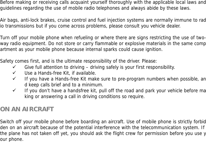 Before making or receiving calls acquaint yourself thoroughly with the applicable local laws and guidelines regarding the use of mobile radio telephones and always abide by these laws.  Air bags, anti-lock brakes, cruise control and fuel injection systems are normally immune to radio transmissions but if you come across problems, please consult you vehicle dealer.   Turn off your mobile phone when refueling or where there are signs restricting the use of two-way radio equipment. Do not store or carry flammable or explosive materials in the same compartment as your mobile phone because internal sparks could cause ignition.   Safety comes first, and is the ultimate responsibility of the driver. Please: 9 Give full attention to driving &ndash; driving safely is your first responsibility. 9 Use a Hands-free Kit, if available. 9 If you have a Hands-free Kit make sure to pre-program numbers when possible, and keep calls brief and to a minimum. 9 If you don&rsquo;t have a handsfree kit, pull off the road and park your vehicle before making or answering a call in driving conditions so require.  ON AN AIRCRAFT  Switch off your mobile phone before boarding an aircraft. Use of mobile phone is strictly forbidden on an aircraft because of the potential interference with the telecommunication system. If the plane has not taken off yet, you should ask the flight crew for permission before you use your phone.   