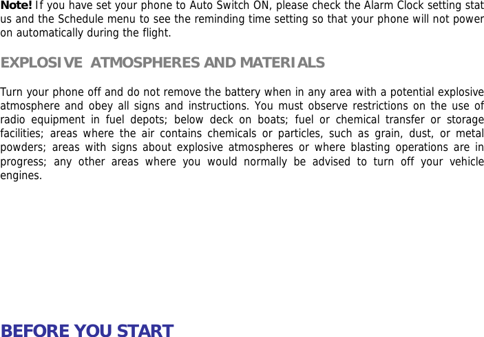 Note! If you have set your phone to Auto Switch ON, please check the Alarm Clock setting status and the Schedule menu to see the reminding time setting so that your phone will not power on automatically during the flight.  EXPLOSIVE  ATMOSPHERES AND MATERIALS  Turn your phone off and do not remove the battery when in any area with a potential explosive  atmosphere and obey all signs and instructions. You must observe restrictions on the use of radio equipment in fuel depots; below deck on boats; fuel or chemical transfer or storage facilities; areas where the air contains chemicals or particles, such as grain, dust, or metal powders; areas with signs about explosive atmospheres or where blasting operations are in progress; any other areas where you would normally be advised to turn off your vehicle engines.           BEFORE YOU START  